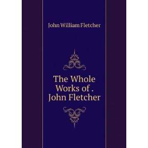  The Whole Works of . John Fletcher John William Fletcher Books